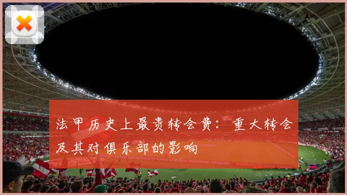 法甲历史上最贵转会费：重大转会及其对俱乐部的影响