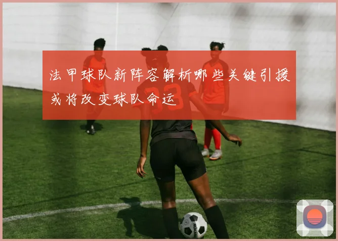法甲球队新阵容解析哪些关键引援或将改变球队命运