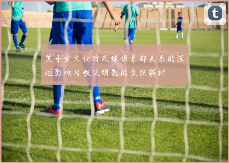 黑手党文化对足球俱乐部关系的深远影响与教父阴影的交织解析