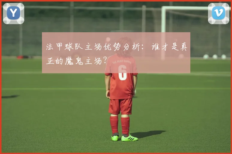 法甲球队主场优势分析：谁才是真正的魔鬼主场？